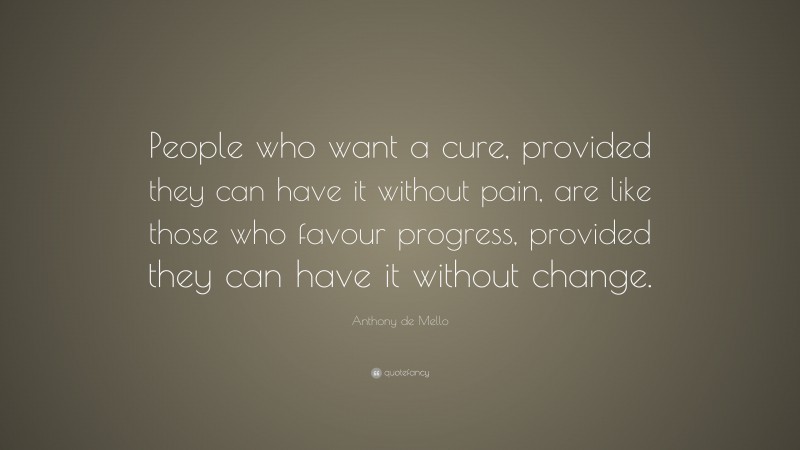 Anthony de Mello Quote: “People who want a cure, provided they can have it without pain, are like those who favour progress, provided they can have it without change.”