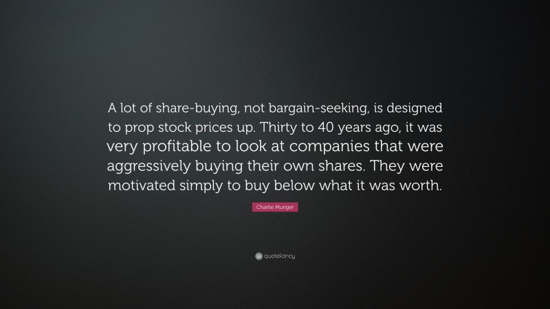 Charlie Munger Quote: “A lot of share-buying, not bargain-seeking, is designed to prop stock prices up. Thirty to 40 years ago, it was very profitable to look at companies that were aggressively buying their own shares. They were motivated simply to buy below what it was worth.”
