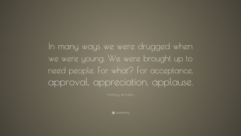 Anthony de Mello Quote: “In many ways we were drugged when we were young. We were brought up to need people. For what? For acceptance, approval, appreciation, applause.”