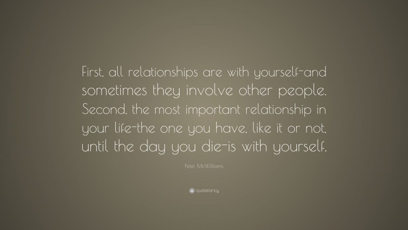 Peter McWilliams Quote: “First, all relationships are with yourself-and sometimes they involve other people. Second, the most important relationship in your life-the one you have, like it or not, until the day you die-is with yourself.”