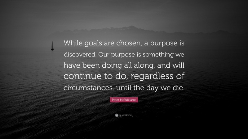 Peter McWilliams Quote: “While goals are chosen, a purpose is discovered. Our purpose is something we have been doing all along, and will continue to do, regardless of circumstances, until the day we die.”