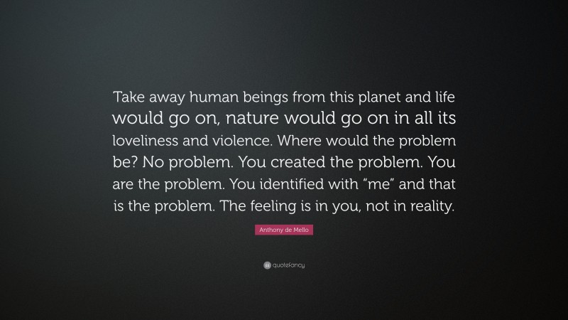 Anthony de Mello Quote: “Take away human beings from this planet and life would go on, nature would go on in all its loveliness and violence. Where would the problem be? No problem. You created the problem. You are the problem. You identified with “me” and that is the problem. The feeling is in you, not in reality.”