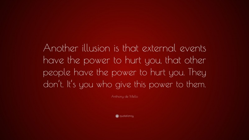 Anthony de Mello Quote: “Another illusion is that external events have the power to hurt you, that other people have the power to hurt you. They don’t. It’s you who give this power to them.”