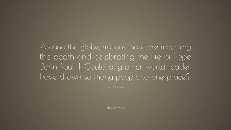Chris Matthews Quote: “Around the globe, millions more are mourning the death and celebrating the life of Pope John Paul II. Could any other world leader have drawn so many people to one place?”