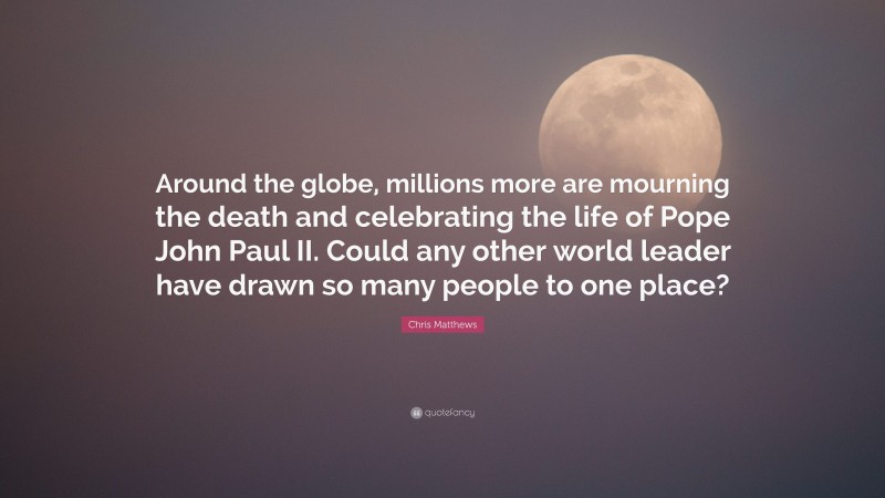 Chris Matthews Quote: “Around the globe, millions more are mourning the death and celebrating the life of Pope John Paul II. Could any other world leader have drawn so many people to one place?”