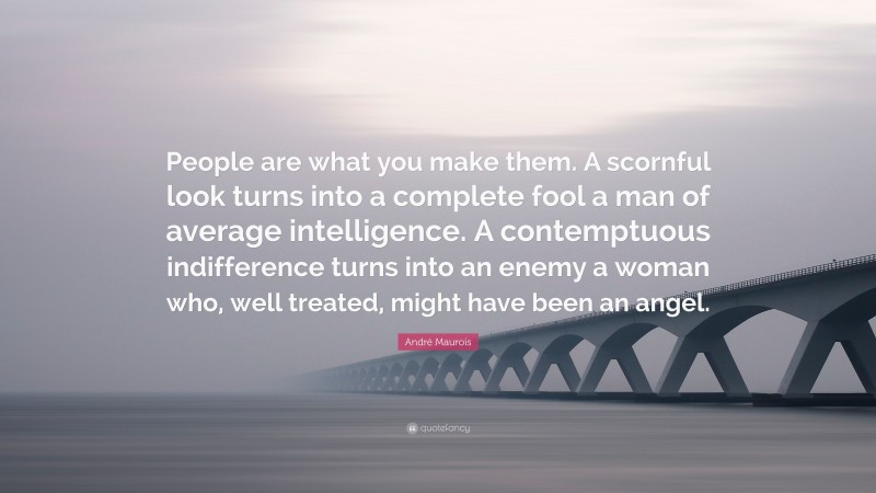 André Maurois Quote: “People are what you make them. A scornful look turns into a complete fool a man of average intelligence. A contemptuous indifference turns into an enemy a woman who, well treated, might have been an angel.”