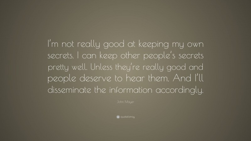 John Mayer Quote: “I’m not really good at keeping my own secrets. I can keep other people’s secrets pretty well. Unless they’re really good and people deserve to hear them. And I’ll disseminate the information accordingly.”