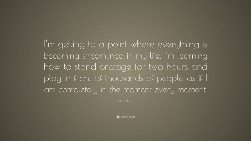 John Mayer Quote: “I’m getting to a point where everything is becoming streamlined in my life. I’m learning how to stand onstage for two hours and play in front of thousands of people as if I am completely in the moment every moment.”