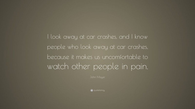 John Mayer Quote: “I look away at car crashes, and I know people who look away at car crashes, because it makes us uncomfortable to watch other people in pain.”