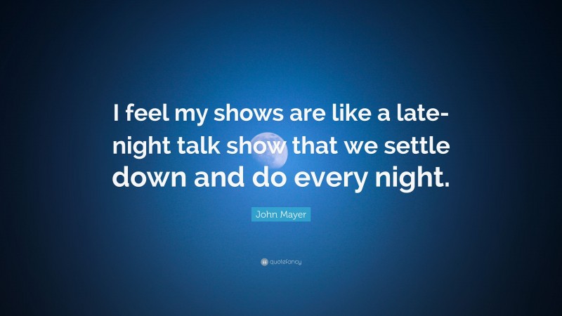 John Mayer Quote: “I feel my shows are like a late-night talk show that we settle down and do every night.”