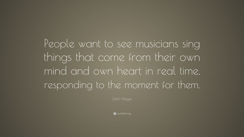 John Mayer Quote: “People want to see musicians sing things that come from their own mind and own heart in real time, responding to the moment for them.”