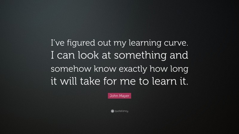 John Mayer Quote: “I’ve figured out my learning curve. I can look at something and somehow know exactly how long it will take for me to learn it.”