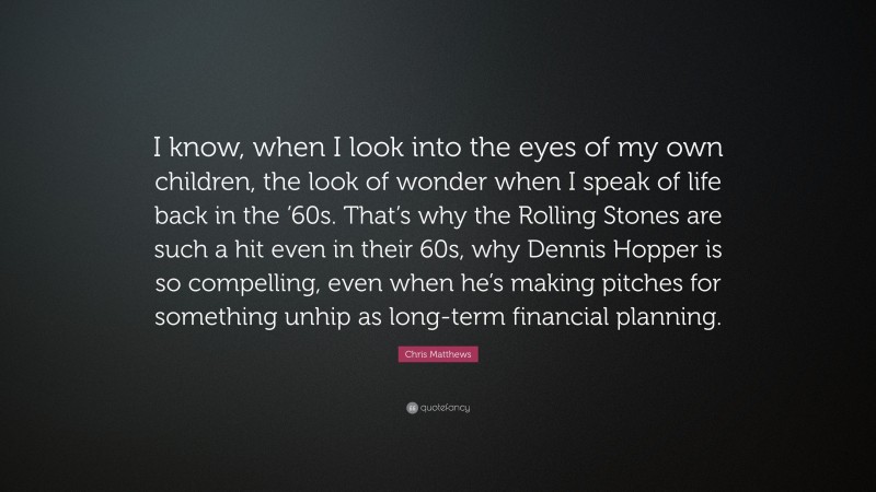 Chris Matthews Quote: “I know, when I look into the eyes of my own children, the look of wonder when I speak of life back in the ’60s. That’s why the Rolling Stones are such a hit even in their 60s, why Dennis Hopper is so compelling, even when he’s making pitches for something unhip as long-term financial planning.”