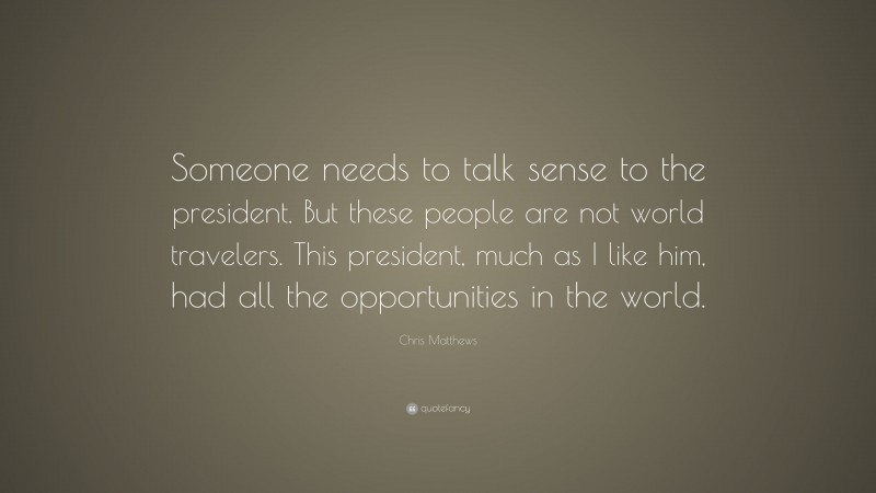 Chris Matthews Quote: “Someone needs to talk sense to the president. But these people are not world travelers. This president, much as I like him, had all the opportunities in the world.”