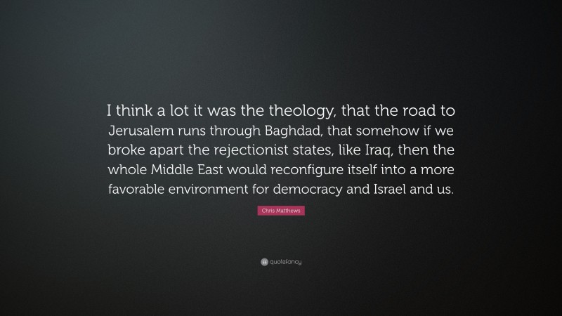 Chris Matthews Quote: “I think a lot it was the theology, that the road to Jerusalem runs through Baghdad, that somehow if we broke apart the rejectionist states, like Iraq, then the whole Middle East would reconfigure itself into a more favorable environment for democracy and Israel and us.”