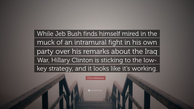 Chris Matthews Quote: “While Jeb Bush finds himself mired in the muck of an intramural fight in his own party over his remarks about the Iraq War, Hillary Clinton is sticking to the low-key strategy, and it looks like it’s working.”