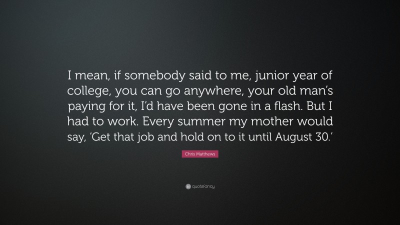 Chris Matthews Quote: “I mean, if somebody said to me, junior year of college, you can go anywhere, your old man’s paying for it, I’d have been gone in a flash. But I had to work. Every summer my mother would say, ‘Get that job and hold on to it until August 30.’”