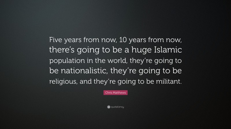Chris Matthews Quote: “Five years from now, 10 years from now, there’s going to be a huge Islamic population in the world, they’re going to be nationalistic, they’re going to be religious, and they’re going to be militant.”