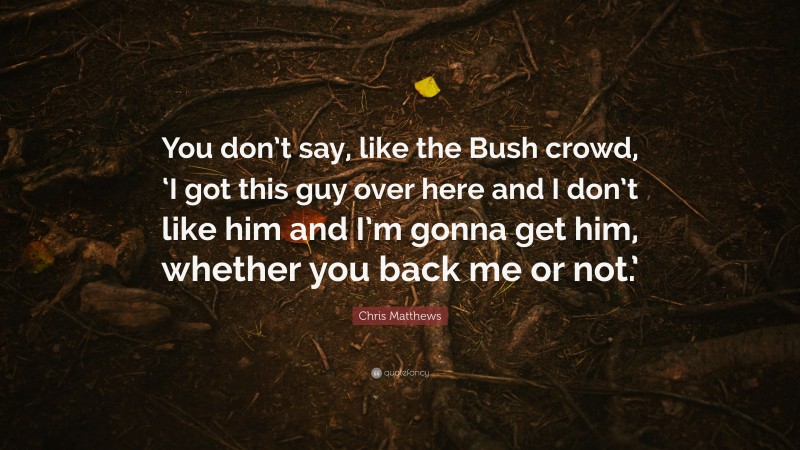 Chris Matthews Quote: “You don’t say, like the Bush crowd, ‘I got this guy over here and I don’t like him and I’m gonna get him, whether you back me or not.’”