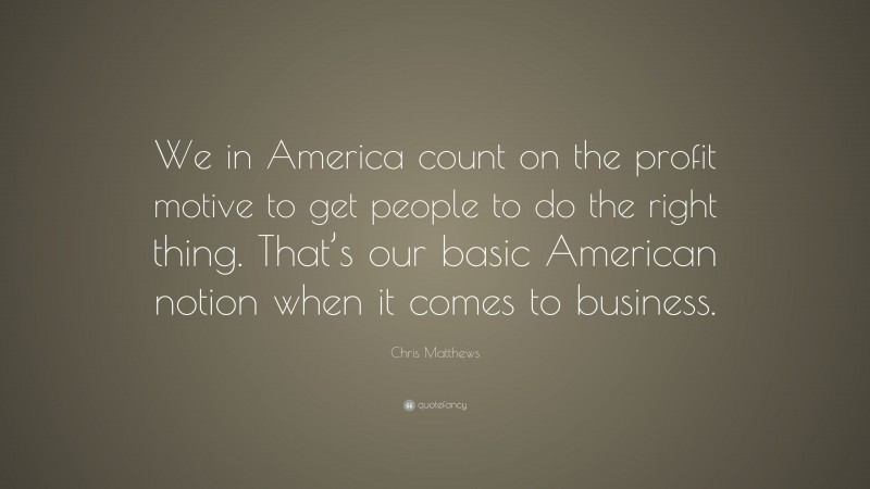 Chris Matthews Quote: “We in America count on the profit motive to get people to do the right thing. That’s our basic American notion when it comes to business.”
