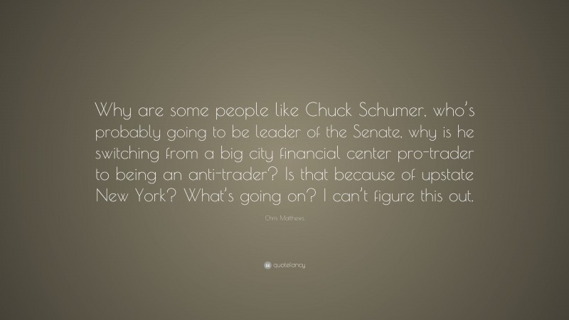 Chris Matthews Quote: “Why are some people like Chuck Schumer, who’s probably going to be leader of the Senate, why is he switching from a big city financial center pro-trader to being an anti-trader? Is that because of upstate New York? What’s going on? I can’t figure this out.”