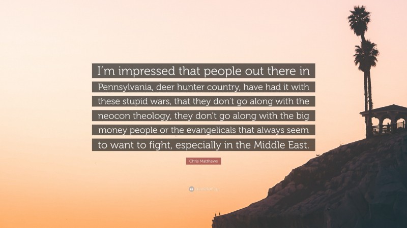 Chris Matthews Quote: “I’m impressed that people out there in Pennsylvania, deer hunter country, have had it with these stupid wars, that they don’t go along with the neocon theology, they don’t go along with the big money people or the evangelicals that always seem to want to fight, especially in the Middle East.”