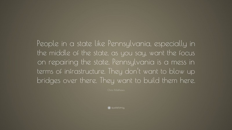Chris Matthews Quote: “People in a state like Pennsylvania, especially in the middle of the state, as you say, want the focus on repairing the state. Pennsylvania is a mess in terms of infrastructure. They don’t want to blow up bridges over there. They want to build them here.”
