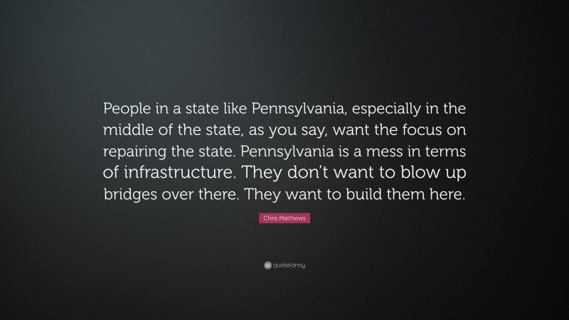 Chris Matthews Quote: “People in a state like Pennsylvania, especially in the middle of the state, as you say, want the focus on repairing the state. Pennsylvania is a mess in terms of infrastructure. They don’t want to blow up bridges over there. They want to build them here.”