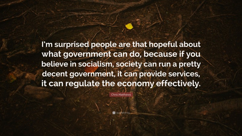 Chris Matthews Quote: “I’m surprised people are that hopeful about what government can do, because if you believe in socialism, society can run a pretty decent government, it can provide services, it can regulate the economy effectively.”