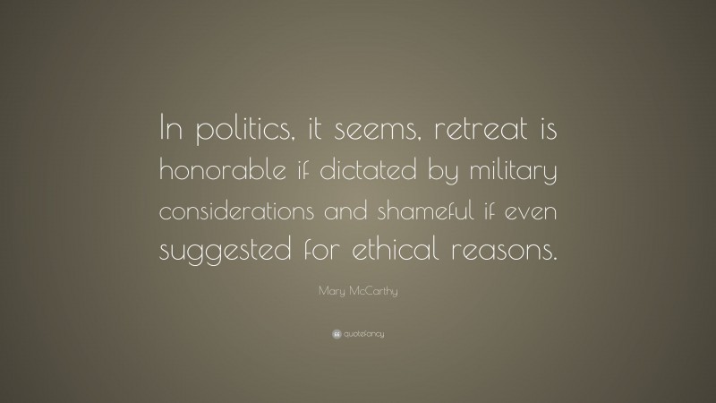 Mary McCarthy Quote: “In politics, it seems, retreat is honorable if dictated by military considerations and shameful if even suggested for ethical reasons.”