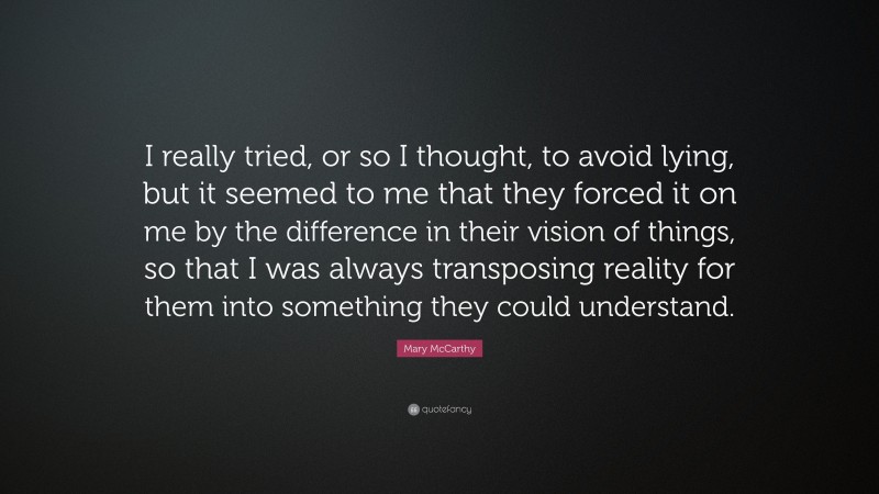Mary McCarthy Quote: “I really tried, or so I thought, to avoid lying, but it seemed to me that they forced it on me by the difference in their vision of things, so that I was always transposing reality for them into something they could understand.”