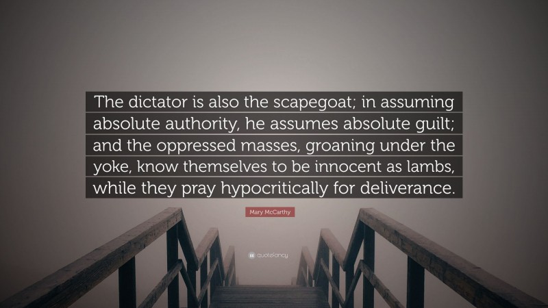 Mary McCarthy Quote: “The dictator is also the scapegoat; in assuming absolute authority, he assumes absolute guilt; and the oppressed masses, groaning under the yoke, know themselves to be innocent as lambs, while they pray hypocritically for deliverance.”