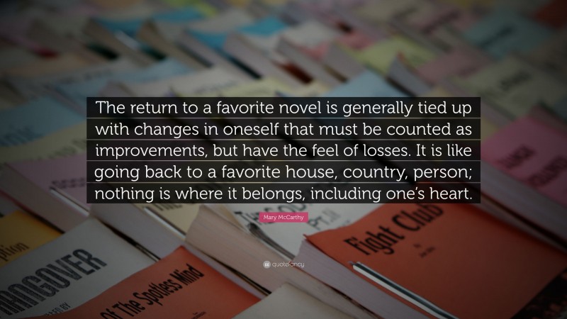 Mary McCarthy Quote: “The return to a favorite novel is generally tied up with changes in oneself that must be counted as improvements, but have the feel of losses. It is like going back to a favorite house, country, person; nothing is where it belongs, including one’s heart.”