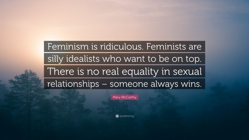 Mary McCarthy Quote: “Feminism is ridiculous. Feminists are silly idealists who want to be on top. There is no real equality in sexual relationships – someone always wins.”