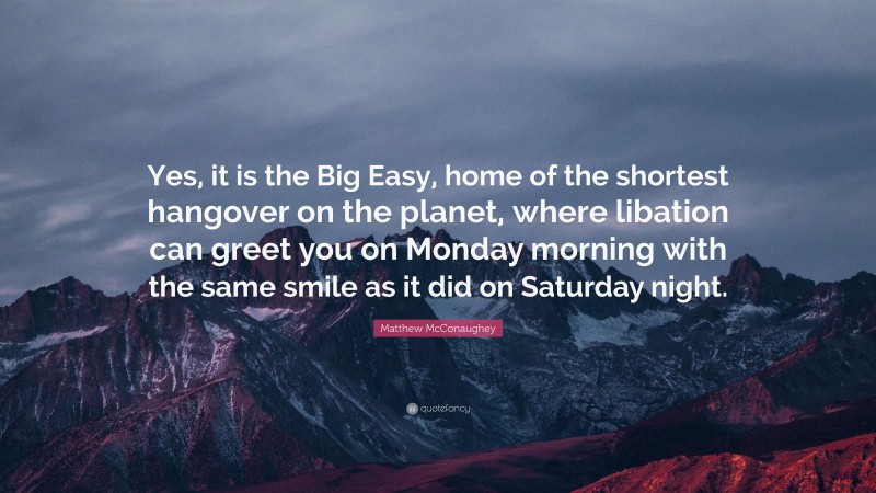 Matthew McConaughey Quote: “Yes, it is the Big Easy, home of the shortest hangover on the planet, where libation can greet you on Monday morning with the same smile as it did on Saturday night.”