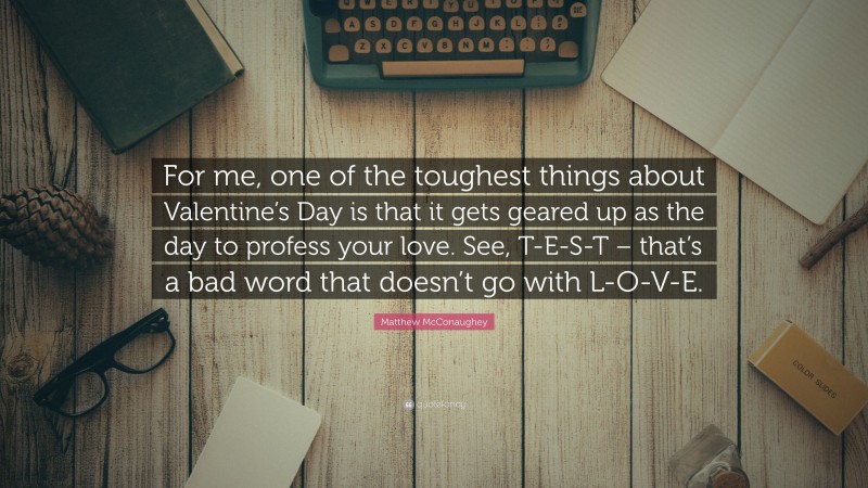 Matthew McConaughey Quote: “For me, one of the toughest things about Valentine’s Day is that it gets geared up as the day to profess your love. See, T-E-S-T – that’s a bad word that doesn’t go with L-O-V-E.”