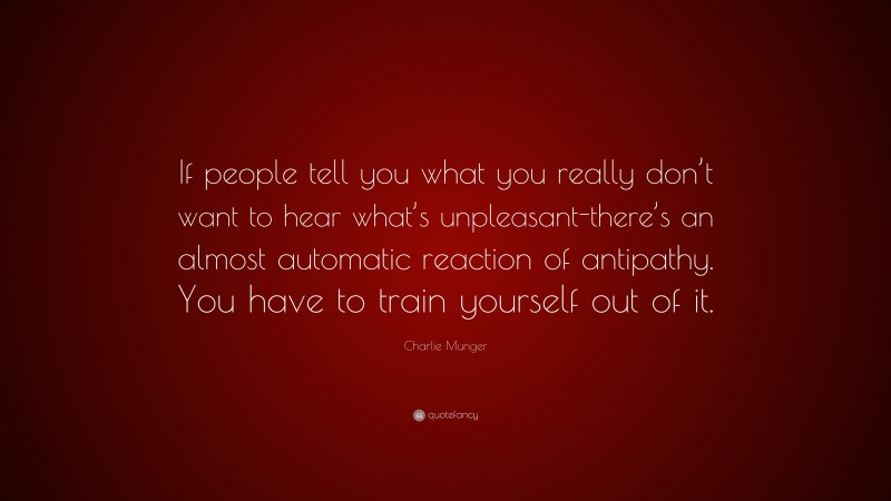 Charlie Munger Quote: “If people tell you what you really don’t want to hear what’s unpleasant-there’s an almost automatic reaction of antipathy. You have to train yourself out of it.”