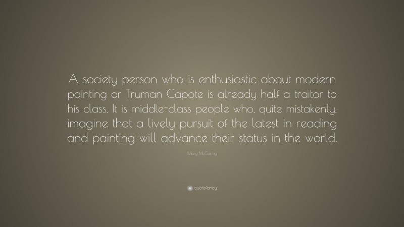 Mary McCarthy Quote: “A society person who is enthusiastic about modern painting or Truman Capote is already half a traitor to his class. It is middle-class people who, quite mistakenly, imagine that a lively pursuit of the latest in reading and painting will advance their status in the world.”