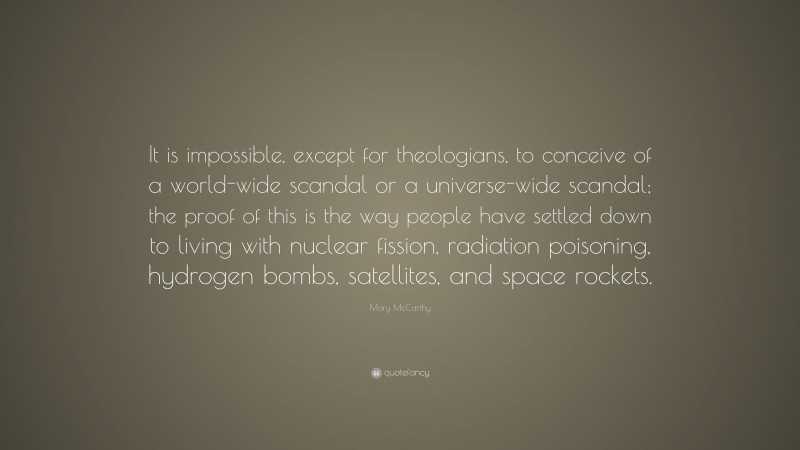 Mary McCarthy Quote: “It is impossible, except for theologians, to conceive of a world-wide scandal or a universe-wide scandal; the proof of this is the way people have settled down to living with nuclear fission, radiation poisoning, hydrogen bombs, satellites, and space rockets.”