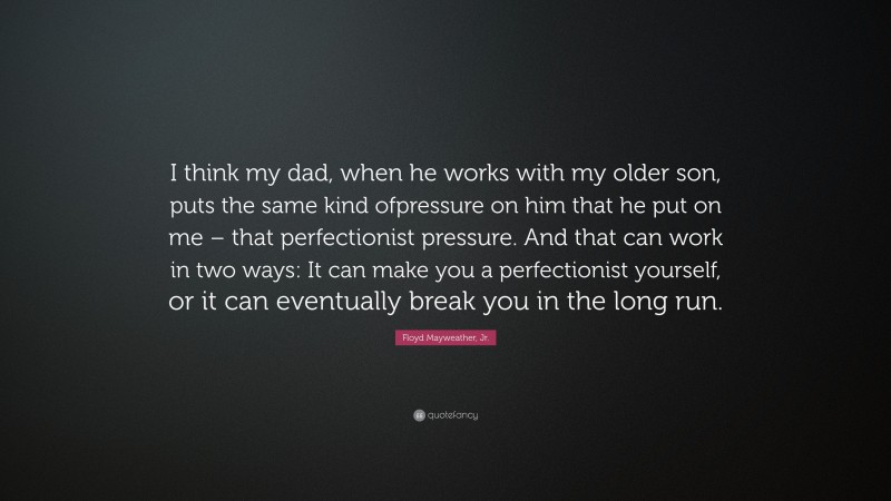 Floyd Mayweather, Jr. Quote: “I think my dad, when he works with my older son, puts the same kind ofpressure on him that he put on me – that perfectionist pressure. And that can work in two ways: It can make you a perfectionist yourself, or it can eventually break you in the long run.”