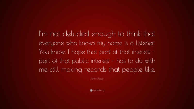 John Mayer Quote: “I’m not deluded enough to think that everyone who knows my name is a listener. You know, I hope that part of that interest – part of that public interest – has to do with me still making records that people like.”