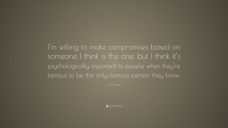John Mayer Quote: “I’m willing to make compromises based on someone I think is the one, but I think it’s psychologically important to people when they’re famous to be the only famous person they know.”