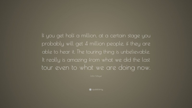 John Mayer Quote: “If you get half a million, at a certain stage you probably will get 4 million people, if they are able to hear it. The touring thing is unbelievable. It really is amazing from what we did the last tour even to what we are doing now.”
