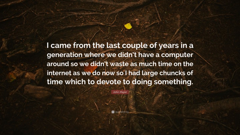 John Mayer Quote: “I came from the last couple of years in a generation where we didn’t have a computer around so we didn’t waste as much time on the internet as we do now so I had large chuncks of time which to devote to doing something.”
