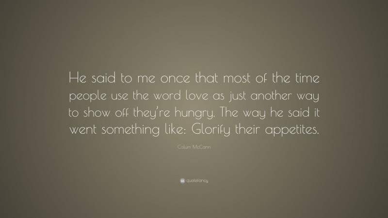 Colum McCann Quote: “He said to me once that most of the time people use the word love as just another way to show off they’re hungry. The way he said it went something like: Glorify their appetites.”
