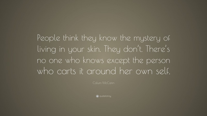Colum McCann Quote: “People think they know the mystery of living in your skin. They don’t. There’s no one who knows except the person who carts it around her own self.”