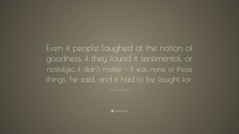 Colum McCann Quote: “Even if people laughed at the notion of goodness, if they found it sentimental, or nostalgic, it didn’t matter – it was none of those things, he said, and it had to be fought for.”