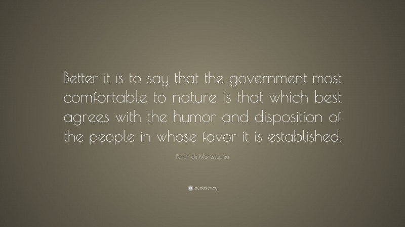 Baron de Montesquieu Quote: “Better it is to say that the government most comfortable to nature is that which best agrees with the humor and disposition of the people in whose favor it is established.”