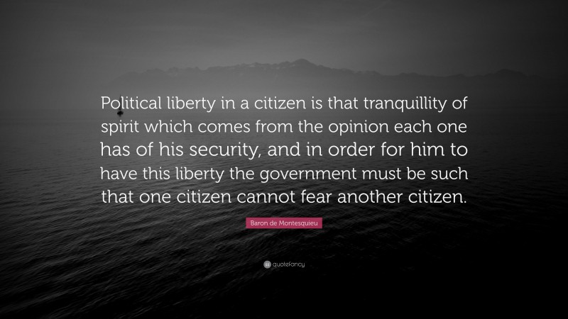 Baron de Montesquieu Quote: “Political liberty in a citizen is that tranquillity of spirit which comes from the opinion each one has of his security, and in order for him to have this liberty the government must be such that one citizen cannot fear another citizen.”