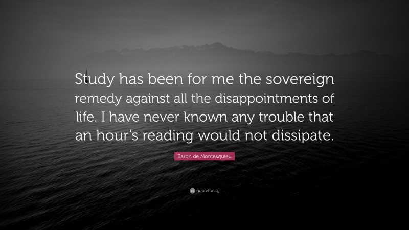 Baron de Montesquieu Quote: “Study has been for me the sovereign remedy against all the disappointments of life. I have never known any trouble that an hour’s reading would not dissipate.”